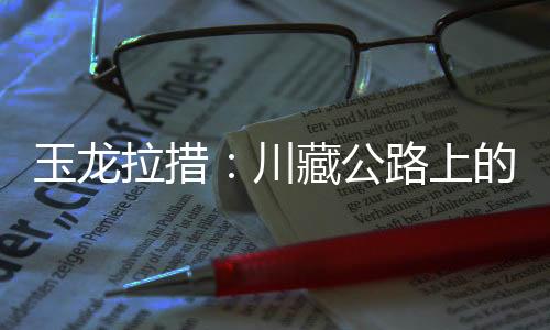 玉龙拉措：川藏公路上的秘境